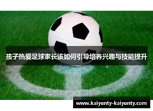 孩子热爱足球家长该如何引导培养兴趣与技能提升