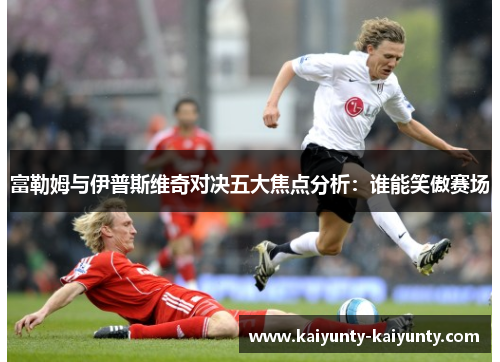 富勒姆与伊普斯维奇对决五大焦点分析：谁能笑傲赛场
