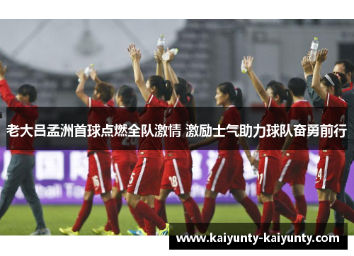 老大吕孟洲首球点燃全队激情 激励士气助力球队奋勇前行