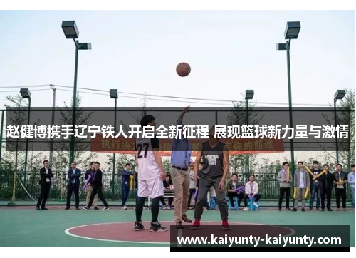 赵健博携手辽宁铁人开启全新征程 展现篮球新力量与激情